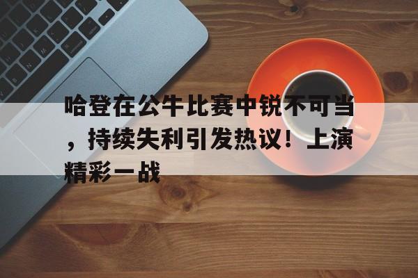 亚云体育官网-包含哈登在公牛比赛中锐不可当，持续失利引发热议！上演精彩一战的词条