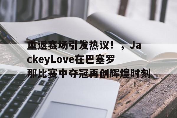 亚云-重返赛场引发热议！，JackeyLove在巴塞罗那比赛中夺冠再创辉煌时刻(atp巴塞罗那 2021决赛)