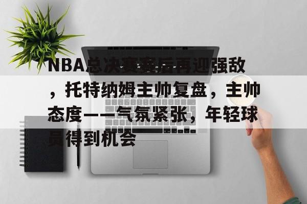亚云体育APP-关于NBA总决赛赛后再迎强敌，托特纳姆主帅复盘，主帅态度——气氛紧张，年轻球员得到机会的信息